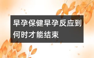 早孕保?。涸缭蟹磻?yīng)到何時才能結(jié)束