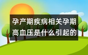 孕產(chǎn)期疾病相關：孕期高血壓是什么引起的？