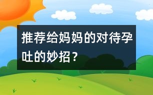 推薦給媽媽的對(duì)待孕吐的妙招？