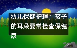 幼兒保健護理；孩子的耳朵要常檢查保健康