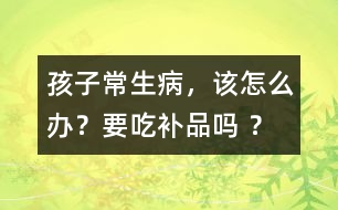 孩子常生病，該怎么辦？要吃補(bǔ)品嗎 ？