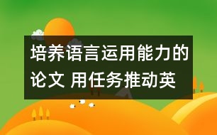 培養(yǎng)語(yǔ)言運(yùn)用能力的論文 用任務(wù)推動(dòng)英語(yǔ)課堂教學(xué)，培養(yǎng)學(xué)生的綜合語(yǔ)言運(yùn)用能力