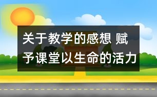 關(guān)于教學(xué)的感想 賦予課堂以生命的活力