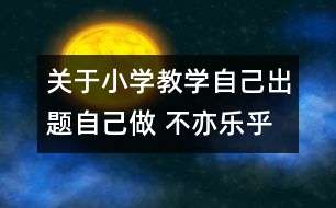 關于小學教學自己出題自己做 不亦樂乎