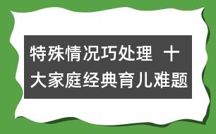 特殊情況巧處理  ：十大家庭經(jīng)典育兒難題！