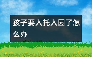 孩子要入托、入園了怎么辦