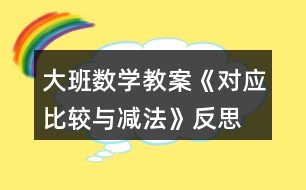 大班數(shù)學(xué)教案《對(duì)應(yīng)比較與減法》反思