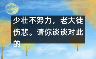 少壯不努力，老大徒傷悲。請(qǐng)你談?wù)剬?duì)此的想法并如何行動(dòng)。,少壯