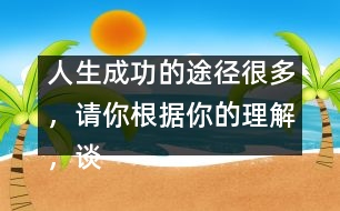 人生成功的途徑很多，請(qǐng)你根據(jù)你的理解，談?wù)勛约旱目捶ā?人生