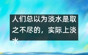 人們總以為淡水是取之不盡的，實際上淡水資源是很有限的。請談?wù)?></p>										
													人們總以為淡水是取之不盡的，實際上淡水資源是很有限的。請談?wù)勀愕目捶ā?由英語作文網(wǎng)收集整理 文秘網(wǎng) www.wenmi5.com It is generally believed that there is a good supply of fresh water. But to our disappointment, the fact is just the opposite.  </p>As we can see, the world population is growing rapidly day by day. So enough fresh water is needed to feed such a big population. What’s more, with the development of industry, factories and vehicles produce poisonous gases or wastes, which consequently results in the pollution of water. Though fresh, a good amount of it can no longer be used. Only quite limited fresh water resource is available to human beings. So it’s high time for us human beings to take quick action to protect water resource. Stop pollution and save water, otherwise, we cannot survive on the earth.  </p>With fresh water, the world will be prosperous.</p>(130words)</p> </p>人們總以為淡水是取之不盡的，實際上淡水資源是很有限的。請談?wù)勀愕目捶ā?由英語作文網(wǎng)收集整理 文秘網(wǎng) www.wenmi5.com        						</div>
						</div>
					</div>
					<div   id=