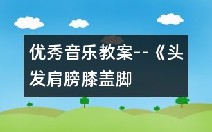 優(yōu)秀音樂教案--《頭發(fā)、肩膀、膝蓋、腳》