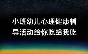 小班幼兒心理健康輔導(dǎo)活動給你吃給我吃真高興