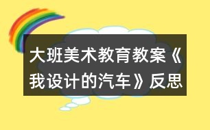 大班美術(shù)教育教案《我設(shè)計(jì)的汽車》反思