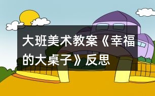 大班美術(shù)教案《幸福的大桌子》反思