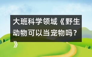 大班科學(xué)領(lǐng)域《野生動物可以當寵物嗎？》防疫教案