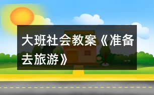 大班社會教案《準(zhǔn)備去旅游》