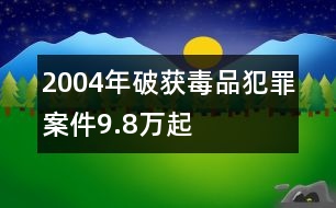 2004年破獲毒品犯罪案件9.8萬起