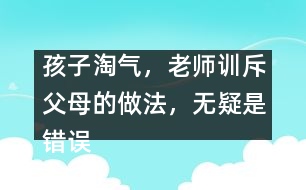 孩子淘氣，老師訓(xùn)斥父母的做法，無疑是錯誤