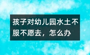 孩子對幼兒園“水土不服”不愿去，怎么辦