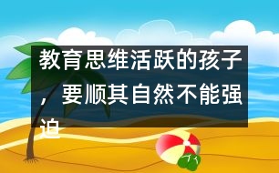 教育思維活躍的孩子，要順其自然不能強(qiáng)迫