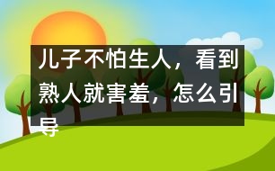 兒子不怕生人，看到熟人就害羞，怎么引導(dǎo)