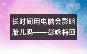 長時(shí)間用電腦會(huì)影響胎兒嗎――彭詠梅回答