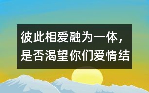 彼此相愛、融為一體，是否渴望你們愛情結(jié)晶的誕生