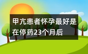 甲亢患者懷孕最好是在停藥2、3個(gè)月后