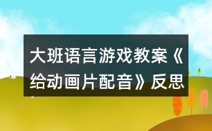 大班語(yǔ)言游戲教案《給動(dòng)畫(huà)片配音》反思