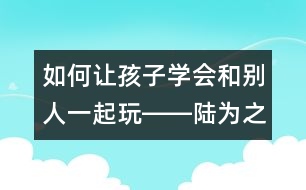 如何讓孩子學(xué)會和別人一起玩――陸為之回答