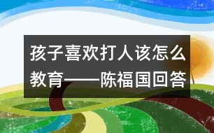 孩子喜歡打人該怎么教育――陳福國回答