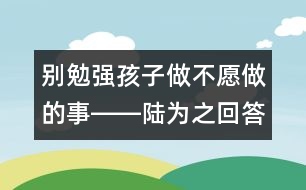 別勉強孩子做不愿做的事――陸為之回答