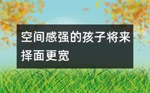 空間感強(qiáng)的孩子將來(lái)?yè)衩娓鼘?></p>										
													            <br>            空間感是什么？是用積木搭一所大房子？還是走出一個(gè)迷宮？是的，這都是空間感覺在起作用，你可能還沒有意識(shí)到，很多游戲都是在幫助孩子們樹立對(duì)空間的概念。 　<BR>　<BR>　　盡管已經(jīng)有很多研究證明，男孩子的空間感要強(qiáng)于女孩子，但不管是男孩還是女孩，家長(zhǎng)們一樣希望他們能找到離家最近的商店去買回需要的東西，等他們足夠大的時(shí)候，希望他自己看著地圖就可以找到想去的地方。 　<BR>　<BR>　　空間感不是與生俱來(lái)的，對(duì)空間和距離的感覺，會(huì)影響孩子將來(lái)的職業(yè)選擇。當(dāng)然，一個(gè)人將來(lái)所從事的職業(yè)有很多因素在起作用，但一個(gè)空間感強(qiáng)的人，他選擇做建筑師、工程師或從事航空職業(yè)的機(jī)會(huì)會(huì)更大些。往近一點(diǎn)說(shuō)，空間感有助于孩子們學(xué)習(xí)數(shù)學(xué)和自然科學(xué)；往遠(yuǎn)一點(diǎn)說(shuō)，空間感與每個(gè)人的生活息息相關(guān)，最起碼，它幫我們看懂地圖，還能幫我們?cè)趽頂D的停車場(chǎng)里找到自己的愛車。 　<BR>　<BR>　　那么，如何注意培養(yǎng)孩子的空間感呢？　<BR>　<BR>　　1．和孩子一起回家的時(shí)候，問(wèn)問(wèn)他，我們?cè)撛谀睦锕諒?？?duì)孩子熟悉的地方來(lái)說(shuō)，這是一個(gè)有趣的帶路游戲。 　<BR>　<BR>　　2．把東西南北的概念講給孩子聽，在和他一起走路時(shí)，你告訴他現(xiàn)在正向南走，如果向右轉(zhuǎn)彎，是什么方向？ 　<BR>　<BR>　　3．和孩子在外面散步時(shí)，看到自己家的窗戶了，讓他猜一猜，每扇窗戶后面是哪一間房，他自己的小房間在哪個(gè)窗戶后面。 　<BR>　<BR>　　4．經(jīng)常和孩子做一些有利于發(fā)展空間感的有趣游戲，諸如搭積木、折紙、拼圖等。　<BR>　<BR>《現(xiàn)代育兒報(bào)》            <br>            <br>            <font color=