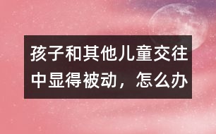 孩子和其他兒童交往中顯得被動，怎么辦