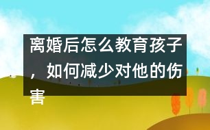 離婚后怎么教育孩子，如何減少對他的傷害