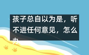 孩子總自以為是，聽不進(jìn)任何意見，怎么辦