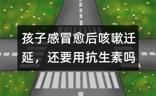 孩子感冒愈后咳嗽遷延，還要用抗生素嗎