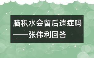 腦積水會(huì)留后遺癥嗎――張偉利回答