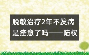 脫敏治療2年不發(fā)病是痊愈了嗎――陸權回