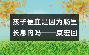 孩子便血是因?yàn)槟c里長(zhǎng)息肉嗎――康宏回答