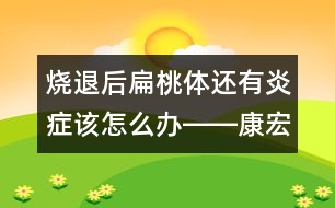 燒退后扁桃體還有炎癥該怎么辦――康宏回答