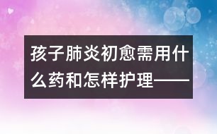 孩子肺炎初愈需用什么藥和怎樣護(hù)理――陸權(quán)回答