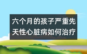 六個(gè)月的孩子嚴(yán)重先天性心臟病如何治療