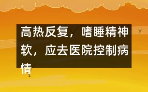 高熱反復，嗜睡精神軟，應去醫(yī)院控制病情