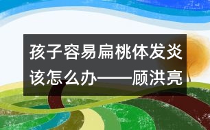 孩子容易扁桃體發(fā)炎該怎么辦――顧洪亮回答