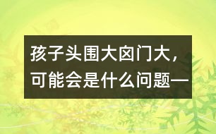 孩子頭圍大、囟門大，可能會是什么問題――洪昭毅回答