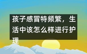 孩子感冒特頻繁，生活中該怎么樣進行護理