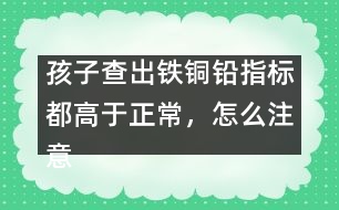 孩子查出鐵銅鉛指標都高于正常，怎么注意