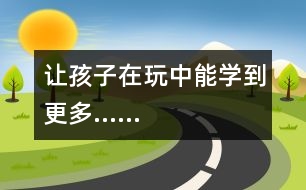 讓孩子在玩中能學(xué)到更多……