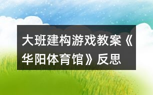 大班建構(gòu)游戲教案《華陽(yáng)體育館》反思